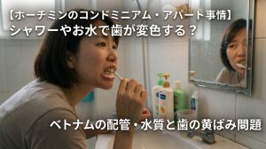 【ホーチミンのコンドミニアム・アパート事情】シャワーやお水で歯が変色する？ベトナムの配管・水質と歯の黄ばみを気にする女性